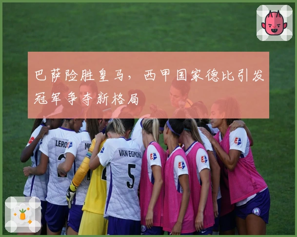 巴萨险胜皇马，西甲国家德比引发冠军争夺新格局