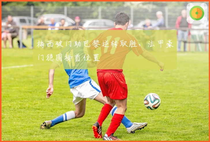 梅西破门助巴黎逆转取胜,法甲豪门稳固榜首位置