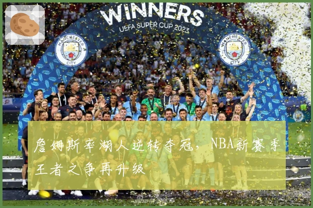 詹姆斯率湖人逆转夺冠，NBA新赛季王者之争再升级