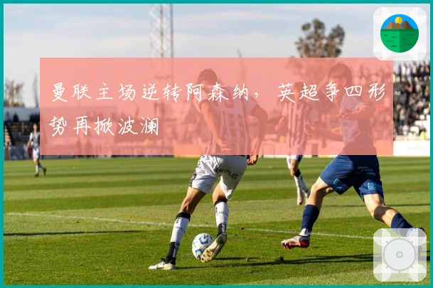 曼联主场逆转阿森纳，英超争四形势再掀波澜