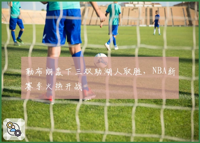 勒布朗轰下三双助湖人取胜，NBA新赛季火热开战