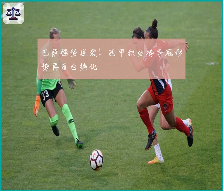 巴萨强势逆袭！西甲积分榜争冠形势再度白热化