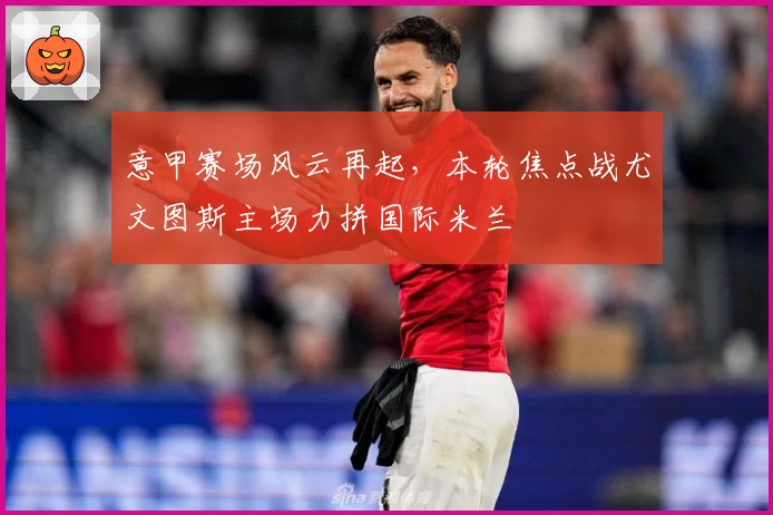 意甲赛场风云再起，本轮焦点战尤文图斯主场力拼国际米兰