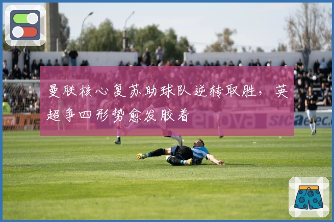 曼联核心复苏助球队逆转取胜，英超争四形势愈发胶着