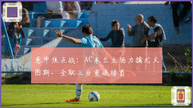 意甲焦点战：AC米兰主场力擒尤文图斯，全取三分重返榜首