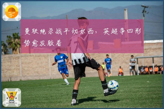 曼联绝杀战平切尔西，英超争四形势愈发胶着