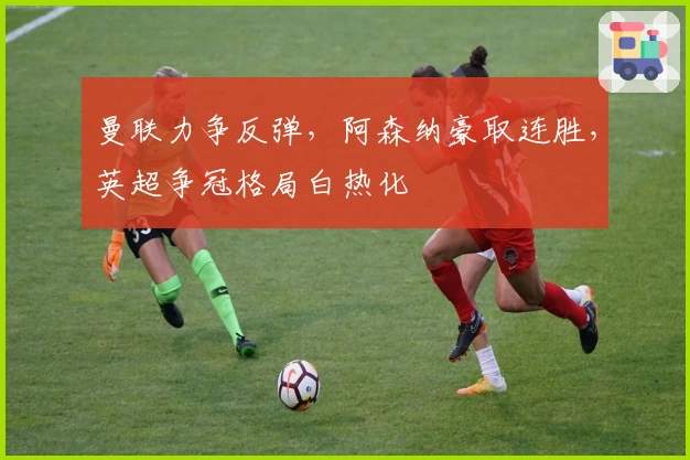 曼联力争反弹，阿森纳豪取连胜，英超争冠格局白热化