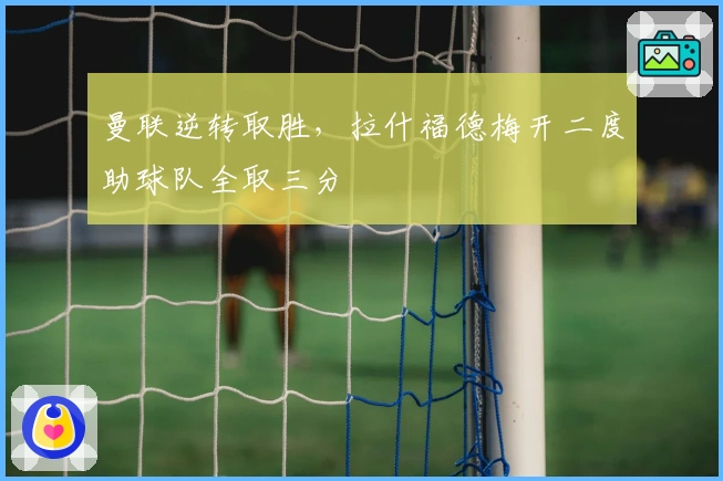 曼联逆转取胜，拉什福德梅开二度助球队全取三分